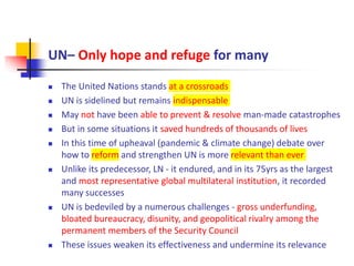 UN– Only hope and refuge for many
 The United Nations stands at a crossroads
 UN is sidelined but remains indispensable
 May not have been able to prevent & resolve man-made catastrophes
 But in some situations it saved hundreds of thousands of lives
 In this time of upheaval (pandemic & climate change) debate over
how to reform and strengthen UN is more relevant than ever
 Unlike its predecessor, LN - it endured, and in its 75yrs as the largest
and most representative global multilateral institution, it recorded
many successes
 UN is bedeviled by a numerous challenges - gross underfunding,
bloated bureaucracy, disunity, and geopolitical rivalry among the
permanent members of the Security Council
 These issues weaken its effectiveness and undermine its relevance
 