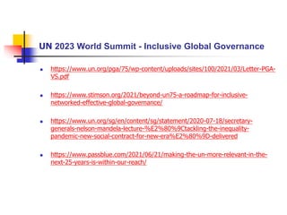 UN 2023 World Summit - Inclusive Global Governance
 https://www.un.org/pga/75/wp-content/uploads/sites/100/2021/03/Letter-PGA-
VS.pdf
 https://www.stimson.org/2021/beyond-un75-a-roadmap-for-inclusive-
networked-effective-global-governance/
 https://www.un.org/sg/en/content/sg/statement/2020-07-18/secretary-
generals-nelson-mandela-lecture-%E2%80%9Ctackling-the-inequality-
pandemic-new-social-contract-for-new-era%E2%80%9D-delivered
 https://www.passblue.com/2021/06/21/making-the-un-more-relevant-in-the-
next-25-years-is-within-our-reach/
 