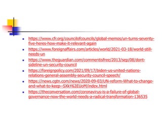  https://www.cfr.org/councilofcouncils/global-memos/un-turns-seventy-
five-heres-how-make-it-relevant-again
 https://www.foreignaffairs.com/articles/world/2021-03-18/world-still-
needs-un
 https://www.theguardian.com/commentisfree/2013/sep/08/dont-
sideline-un-security-council
 https://foreignpolicy.com/2021/09/17/biden-us-united-nations-
relations-general-assembly-security-council-speech/
 https://news.cgtn.com/news/2020-09-03/UN-reform-What-to-change-
and-what-to-keep--SXkY62EUoM/index.html
 https://theconversation.com/coronavirus-is-a-failure-of-global-
governance-now-the-world-needs-a-radical-transformation-136535
 