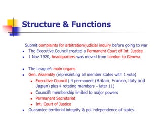 Structure & Functions
Submit complaints for arbitration/judicial inquiry before going to war
 The Executive Council created a Permanent Court of Int. Justice
 1 Nov 1920, headquarters was moved from London to Geneva
 The League’s main organs
 Gen. Assembly (representing all member states with 1 vote)
 Executive Council ( 4 permanent (Britain, France, Italy and
Japan) plus 4 rotating members – later 11)
 Council’s membership limited to major powers
 Permanent Secretariat
 Int. Court of Justice
 Guarantee territorial integrity & pol independence of states
 