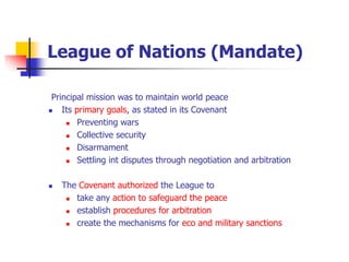 League of Nations (Mandate)
Principal mission was to maintain world peace
 Its primary goals, as stated in its Covenant
 Preventing wars
 Collective security
 Disarmament
 Settling int disputes through negotiation and arbitration
 The Covenant authorized the League to
 take any action to safeguard the peace
 establish procedures for arbitration
 create the mechanisms for eco and military sanctions
 