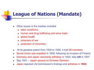 League of Nations (Mandate)
 Other issues in the treaties included
 labor conditions
 human and drug trafficking and arms trade
 global health
 prisoners of war
 protection of minorities
 At its greatest extent from 1934 to 1935, it had 58 members
 Soviet Union was expelled in 1939, following its invasion of Finland
 Germany and Japan voluntarily withdrew in 1933, Italy left in 1937
 Sep 1931 – Japan assault on Chinese Garrison
 Japan rejected LN Commission's findings and withdrew in 1933
 