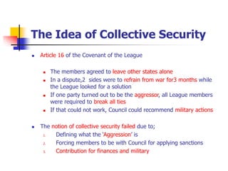 The Idea of Collective Security
 Article 16 of the Covenant of the League
 The members agreed to leave other states alone
 In a dispute,2 sides were to refrain from war for3 months while
the League looked for a solution
 If one party turned out to be the aggressor, all League members
were required to break all ties
 If that could not work, Council could recommend military actions
 The notion of collective security failed due to;
1. Defining what the ‘Aggression’ is
2. Forcing members to be with Council for applying sanctions
3. Contribution for finances and military
 