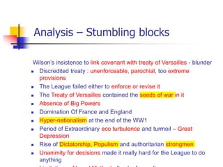 Analysis – Stumbling blocks
Wilson’s insistence to link covenant with treaty of Versailles - blunder
 Discredited treaty : unenforceable, parochial, too extreme
provisions
 The League failed either to enforce or revise it
 The Treaty of Versailles contained the seeds of war in it
 Absence of Big Powers
 Domination Of France and England
 Hyper-nationalism at the end of the WW1
 Period of Extraordinary eco turbulence and turmoil – Great
Depression
 Rise of Dictatorship, Populism and authoritarian strongmen
 Unanimity for decisions made it really hard for the League to do
anything
 