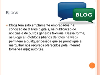 BlogsBlogs tem sido amplamente empregados na condição de diários digitais, na publicação de notícias e de outros gêneros textuais. Dessa forma, os Blogs e Fotoblogs (diários de fotos na web) permitem a qualquer pessoa que se prontifique a mergulhar nos recursos oferecidos pela Internet tornar-se m(a) autor(a).