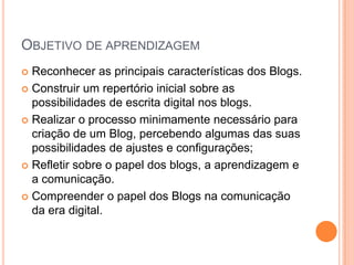 Objetivo de aprendizagemReconhecer as principais características dos Blogs.Construir um repertório inicial sobre as possibilidades de escrita digital nos blogs.Realizar o processo minimamente necessário para criação de um Blog, percebendo algumas das suas possibilidades de ajustes e configurações;Refletir sobre o papel dos blogs, a aprendizagem e a comunicação.Compreender o papel dos Blogs na comunicação da era digital. 