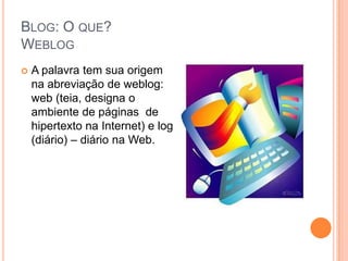 Blog: O que?WeblogA palavra tem sua origem na abreviação de weblog: web (teia, designa o ambiente de páginas  de hipertexto na Internet) e log (diário) – diário na Web.