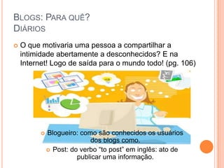 Blogs: Para quê?DiáriosO que motivaria uma pessoa a compartilhar a intimidade abertamente a desconhecidos? E na Internet! Logo de saída para o mundo todo! (pg. 106)Blogueiro: como são conhecidos os usuários dos blogs como.
