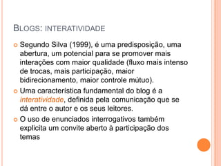 Blogs: interatividadeSegundo Silva (1999), é uma predisposição, uma abertura, um potencial para se promover mais interações com maior qualidade (fluxo mais intenso de trocas, mais participação, maior bidirecionamento, maior controle mútuo). Uma característica fundamental do blog é a interatividade, definida pela comunicação que se dá entre o autor e os seus leitores.O uso de enunciados interrogativos também explicita um convite aberto à participação dos temas