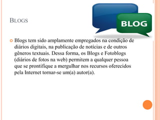 BlogsBlogs tem sido amplamente empregados na condição de diários digitais, na publicação de notícias e de outros gêneros textuais. Dessa forma, os Blogs e Fotoblogs (diários de fotos na web) permitem a qualquer pessoa que se prontifique a mergulhar nos recursos oferecidos pela Internet tornar-se um(a) autor(a).