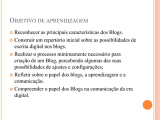 Objetivo de aprendizagemReconhecer as principais características dos Blogs.Construir um repertório inicial sobre as possibilidades de escrita digital nos blogs.Realizar o processo minimamente necessário para criação de um Blog, percebendo algumas das suas possibilidades de ajustes e configurações;Refletir sobre o papel dos blogs, a aprendizagem e a comunicação.Compreender o papel dos Blogs na comunicação da era digital. 