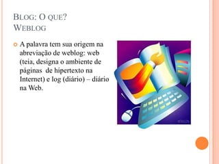 Blog: O que?WeblogA palavra tem sua origem na abreviação de weblog: web (teia, designa o ambiente de páginas  de hipertexto na Internet) e log (diário) – diário na Web.