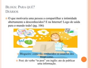 Blogs: Para quê?DiáriosO que motivaria uma pessoa a compartilhar a intimidade abertamente a desconhecidos? E na Internet! Logo de saída para o mundo todo! (pg. 106)Blogueiro: como são conhecidos os usuários dos blogs como.