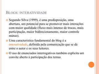Blogs: interatividadeSegundo Silva (1999), é uma predisposição, uma abertura, um potencial para se promover mais interações com maior qualidade (fluxo mais intenso de trocas, mais participação, maior bidirecionamento, maior controle mútuo). Uma característica fundamental do blog é a interatividade, definida pela comunicação que se dá entre o autor e os seus leitores.O uso de enunciados interrogativos também explicita um convite aberto à participação dos temas