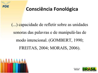 Consciência Fonológica
(...) capacidade de refletir sobre as unidades
sonoras das palavras e de manipulá-las de
modo intencional. (GOMBERT, 1990;
FREITAS, 2004; MORAIS, 2006).
 