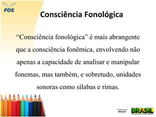 Consciência Fonológica
“Consciência fonológica” é mais abrangente
que a consciência fonêmica, envolvendo não
apenas a capacidade de analisar e manipular
fonemas, mas também, e sobretudo, unidades
sonoras como sílabas e rimas.
 