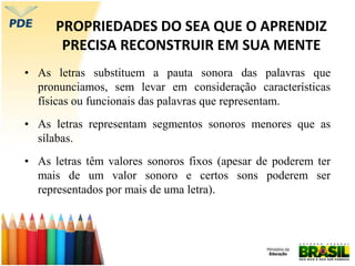 PROPRIEDADES DO SEA QUE O APRENDIZ
PRECISA RECONSTRUIR EM SUA MENTE
• As letras substituem a pauta sonora das palavras que
pronunciamos, sem levar em consideração características
físicas ou funcionais das palavras que representam.
• As letras representam segmentos sonoros menores que as
sílabas.
• As letras têm valores sonoros fixos (apesar de poderem ter
mais de um valor sonoro e certos sons poderem ser
representados por mais de uma letra).
 