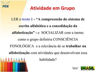 Atividade em Grupo
LER o texto 1 - “A compreensão do sistema de
escrita alfabética e a consolidação da
alfabetização” - e SOCIALIZAR com a turma:
como o grupo definiria CONSCIÊNCIA
FONOLÓGICA e a relevância de se trabalhar na
alfabetização com atividades que desenvolvam essa
habilidade?
 