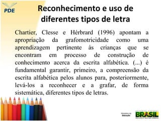 Reconhecimento e uso de
diferentes tipos de letra
Chartier, Clesse e Hérbrard (1996) apontam a
apropriação da grafomotricidade como uma
aprendizagem pertinente às crianças que se
encontram em processo de construção de
conhecimento acerca da escrita alfabética. (...) é
fundamental garantir, primeiro, a compreensão da
escrita alfabética pelos alunos para, posteriormente,
levá-los a reconhecer e a grafar, de forma
sistemática, diferentes tipos de letras.
 