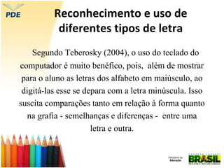 Reconhecimento e uso de
diferentes tipos de letra
Segundo Teberosky (2004), o uso do teclado do
computador é muito benéfico, pois, além de mostrar
para o aluno as letras dos alfabeto em maiúsculo, ao
digitá-las esse se depara com a letra minúscula. Isso
suscita comparações tanto em relação à forma quanto
na grafia - semelhanças e diferenças - entre uma
letra e outra.
 