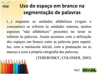 Uso do espaço em branco na
segmentação de palavras
(...) enquanto as unidades alfabéticas (vogais e
consoantes) se referem às unidades sonoras, muitos
aspectos “não alfabéticos” presentes no texto se
referem às palavras. Assim acontece com a utilização
dos espaços em branco entre as palavras para separá-
las, com a maiúscula inicial, com a pontuação ou as
marcas e com a própria ortografia das palavras.
(TEBEROSKY; COLOMER, 2003)
 