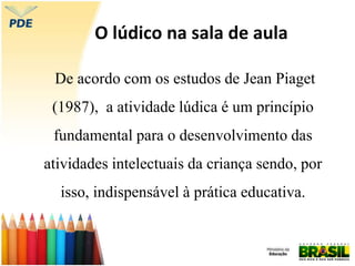 O lúdico na sala de aula
De acordo com os estudos de Jean Piaget
(1987), a atividade lúdica é um princípio
fundamental para o desenvolvimento das
atividades intelectuais da criança sendo, por
isso, indispensável à prática educativa.
 
