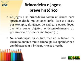 Brincadeira e jogos:
breve histórico
• Os jogos e as brincadeiras foram utilizados para
aprender desde muitos anos atrás. Este é o caso,
por exemplo, do ábaco, do xadrez e outros jogos
que têm como objetivo o desenvolvimento do
pensamento e do raciocínio lógico (...).
• Na constituição da cultura escolar, o lúdico foi
excluído durante muito tempo, pois o aprender não
combinava com o brincar, rir e se divertir.
 