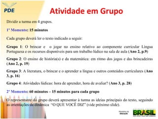 Atividade em Grupo
Dividir a turma em 4 grupos.
1º Momento: 15 minutos
Cada grupo deverá ler o texto indicado a seguir:
Grupo 1: O brincar e o jogar no ensino relativo ao componente curricular Língua
Portuguesa e os recursos disponíveis para um trabalho lúdico na sala de aula (Ano 2, p.9)
Grupo 2: O ensino de história(s) e da matemática: em ritmo dos jogos e das brincadeiras
(Ano 2, p. 19)
Grupo 3: A literatura, o brincar e o aprender a língua e outros conteúdos curriculares (Ano
3, p. 16)
Grupo 4: Atividades lúdicas: hora de aprender, hora de avaliar? (Ano 3, p. 28)
2º Momento: 60 minutos – 15 minutos para cada grupo
O representante do grupo deverá apresentar à turma as ideias principais do texto, seguindo
as orientações da dinâmica “O QUE VOCÊ DIZ” (vide próximo slide).
 