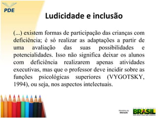 Ludicidade e inclusão
(...) existem formas de participação das crianças com
deficiência; é só realizar as adaptações a partir de
uma avaliação das suas possibilidades e
potencialidades. Isso não significa deixar os alunos
com deficiência realizarem apenas atividades
executivas, mas que o professor deve incidir sobre as
funções psicológicas superiores (VYGOTSKY,
1994), ou seja, nos aspectos intelectuais.
 