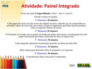 Atividade: Painel Integrado
Textos da seção Compartilhando (Ano 1, Ano 2 e Ano 3)
Dividir a turma em grupos .
1º Momento: 20 minutos
Cada grupo deverá ler um dos textos da unidade em foco, sabendo que irá compartilhar as
principais ideias do texto lido com outros colegas (é importante que todos façam anotações
sobre os aspectos centrais do texto).
2º Momento: 05 minutos
O Formador irá compor novos grupos de modo que tenha, pelo menos, um integrante de cada
grupo inicial para que relate a discussão do texto ou tópico lido.
3º Momento: 30 minutos
Cada integrante apresenta as principais questões ou ideias do texto lido.
4º Momento: 15 minutos
Abrir espaço para discussão sobre as perguntas e as respostas.
5º Momento: 05 minutos
Considerações finais feitas pelo Coordenador.
 