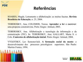 Referências
SOARES, Magda. Letramento e alfabetização: as muitas facetas. Revista
Brasileira de Educação, n. 25, 2004.
TEBEROSKY, Ana; COLOMER, Teresa. Aprender a ler e escrever:
uma proposta construtivista. Porto Alegre: Artmed, 2003.
TEBEROSKY, Ana. Alfabetização e tecnologia da informação e da
comunicação (TIC). In: TEBEROSKY, Ana; GALLART, Marta S. e
Cols. Contextos de alfabetização inicial. Porto Alegre: Artmed, 2004.
VYGOTSKY, Lev Semonovitch. A formação social da mente: o
desenvolvimento dos processos psicológicos superiores. São Paulo:
Martins Fontes, 1994.
 