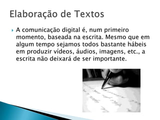A comunicação digital é, num primeiro momento, baseada na escrita. Mesmo que em algum tempo sejamos todos bastante hábeis em produzir vídeos, áudios, imagens, etc., a escrita não deixará de ser importante.Elaboração de Textos