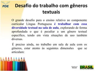 Desafio do trabalho com gêneros
textuais
O grande desafio para o ensino relativo ao componente
curricular Língua Portuguesa é trabalhar com essa
diversidade textual na sala de aula, explorando de forma
aprofundada o que é peculiar a um gênero textual
específico, tendo em vista situações de uso também
diversas.
É preciso ainda, no trabalho em sala de aula com os
gêneros, estar atento às seguintes dimensões que se
articulam:
 