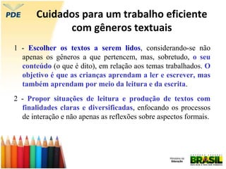 Cuidados para um trabalho eficiente
com gêneros textuais
1 - Escolher os textos a serem lidos, considerando-se não
apenas os gêneros a que pertencem, mas, sobretudo, o seu
conteúdo (o que é dito), em relação aos temas trabalhados. O
objetivo é que as crianças aprendam a ler e escrever, mas
também aprendam por meio da leitura e da escrita.
2 - Propor situações de leitura e produção de textos com
finalidades claras e diversificadas, enfocando os processos
de interação e não apenas as reflexões sobre aspectos formais.
 