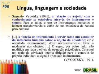 Língua, linguagem e sociedade
• Segundo Vygotsky (1991), a relação do sujeito com o
conhecimento se estabelece através de instrumentos e
signos. Para o autor, o uso de instrumentos humaniza o
homem transformando o curso de sua existência de natural
para cultural.
• [...] A função do instrumento é servir como um condutor
da influência humana sobre o objeto da atividade; ele é
orientado externamente; deve necessariamente levar a
mudanças nos objetos. [...] O signo, por outro lado, não
modifica em nada o objeto da operação psicológica. Constitui
um meio da atividade interna dirigido para o controle do
próprio indivíduo; o signo é orientado internamente.
(VYGOTSKY, 1991).
 