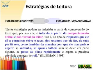 Estratégias de Leitura
ESTRATÉGIAS METACOGNITIVAS
ESTRATÉGIAS COGNITIVAS
“Essas estratégias podem ser inferidas a partir da compreensão do
texto que, por sua vez, é inferida a partir do comportamento
verbal e não verbal do leitor, isto é, do tipo de respostas que ele
dá a perguntas sobre o texto, dos resumos que ele faz, de suas
paráfrases, como também da maneira com que ele manipula o
objeto: se sublinha, se apenas folheia sem se deter em parte
alguma, se passa os olhos rapidamente e espera a próxima
atividade começar, se relê.” (KLEIMAN, 1993)
 