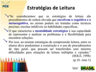 Estratégias de Leitura
“Se considerarmos que as estratégias de leitura são
procedimentos de ordem elevada que envolvem o cognitivo e o
metacognitivo, no ensino podem ser tratadas como técnicas
precisas, receitas infalíveis ou habilidades específicas.
O que caracteriza a mentalidade estratégica é sua capacidade
de representar e analisar os problemas e a flexibilidade para
encontrar soluções.
Por isso, ao ensinar estratégias de compreensão leitora, entre os
alunos deve predominar a construção e o uso de procedimentos
de tipo geral, que possam ser transferidos sem maiores
dificuldades para situações de leitura múltiplas e variadas.”
(SOLÉ, 1998)
(p.18 -Ano 1)
 