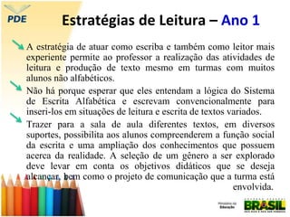Estratégias de Leitura – Ano 1
A estratégia de atuar como escriba e também como leitor mais
experiente permite ao professor a realização das atividades de
leitura e produção de texto mesmo em turmas com muitos
alunos não alfabéticos.
Não há porque esperar que eles entendam a lógica do Sistema
de Escrita Alfabética e escrevam convencionalmente para
inseri-los em situações de leitura e escrita de textos variados.
Trazer para a sala de aula diferentes textos, em diversos
suportes, possibilita aos alunos compreenderem a função social
da escrita e uma ampliação dos conhecimentos que possuem
acerca da realidade. A seleção de um gênero a ser explorado
deve levar em conta os objetivos didáticos que se deseja
alcançar, bem como o projeto de comunicação que a turma está
envolvida.
 
