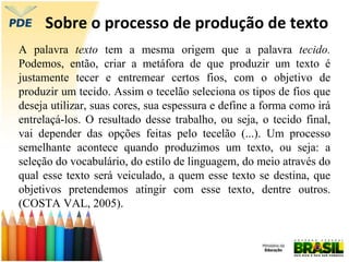 Sobre o processo de produção de texto
A palavra texto tem a mesma origem que a palavra tecido.
Podemos, então, criar a metáfora de que produzir um texto é
justamente tecer e entremear certos fios, com o objetivo de
produzir um tecido. Assim o tecelão seleciona os tipos de fios que
deseja utilizar, suas cores, sua espessura e define a forma como irá
entrelaçá-los. O resultado desse trabalho, ou seja, o tecido final,
vai depender das opções feitas pelo tecelão (...). Um processo
semelhante acontece quando produzimos um texto, ou seja: a
seleção do vocabulário, do estilo de linguagem, do meio através do
qual esse texto será veiculado, a quem esse texto se destina, que
objetivos pretendemos atingir com esse texto, dentre outros.
(COSTA VAL, 2005).
 