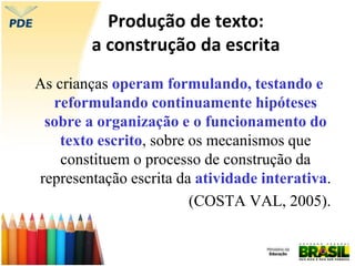 Produção de texto:
a construção da escrita
As crianças operam formulando, testando e
reformulando continuamente hipóteses
sobre a organização e o funcionamento do
texto escrito, sobre os mecanismos que
constituem o processo de construção da
representação escrita da atividade interativa.
(COSTA VAL, 2005).
 