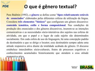 O que é gênero textual?
Para Bakhtin (1992), o gênero se define como "tipos relativamente estáveis
de enunciados" elaborados pelas diferentes esferas de utilização da língua.
Considera três elementos "básicos" que configuram um gênero discursivo:
conteúdo temático, estilo e forma composicional. Nas condições de
produção dos enunciados e dos gêneros discursivos, inserem-se as intenções
comunicativas e as necessidades sócio-interativas dos sujeitos nas esferas de
atividade, em que o papel e o lugar de cada sujeito são determinados
socialmente. Em cada esfera de uso da linguagem, há uma concepção padrão
de destinatário a que se dirige o locutor; esse destinatário sempre adota uma
atitude responsiva ativa diante da totalidade acabada do gênero. O discurso
estabelece intercâmbios sócio-culturais, frutos de processos cognitivos e
conhecimentos acumulados historicamente que atendem a essa atitude
responsiva ativa.
 