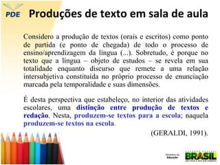 Produções de texto em sala de aula
Considero a produção de textos (orais e escritos) como ponto
de partida (e ponto de chegada) de todo o processo de
ensino/aprendizagem da língua (...). Sobretudo, é porque no
texto que a língua – objeto de estudos – se revela em sua
totalidade enquanto discurso que remete a uma relação
intersubjetiva constituída no próprio processo de enunciação
marcada pela temporalidade e suas dimensões.
É desta perspectiva que estabeleço, no interior das atividades
escolares, uma distinção entre produção de textos e
redação. Nesta, produzem-se textos para a escola; naquela
produzem-se textos na escola.
(GERALDI, 1991).
 