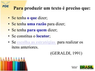 Para produzir um texto é preciso que:
• Se tenha o que dizer;
• Se tenha uma razão para dizer;
• Se tenha para quem dizer;
• Se constitua o locutor;
• Se escolha as estratégias para realizar os
itens anteriores.
(GERALDI, 1991)
 