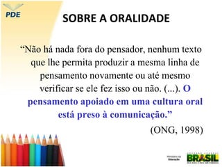 SOBRE A ORALIDADE
“Não há nada fora do pensador, nenhum texto
que lhe permita produzir a mesma linha de
pensamento novamente ou até mesmo
verificar se ele fez isso ou não. (...). O
pensamento apoiado em uma cultura oral
está preso à comunicação.”
(ONG, 1998)
 