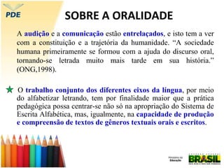 SOBRE A ORALIDADE
A audição e a comunicação estão entrelaçados, e isto tem a ver
com a constituição e a trajetória da humanidade. “A sociedade
humana primeiramente se formou com a ajuda do discurso oral,
tornando-se letrada muito mais tarde em sua história.”
(ONG,1998).
O trabalho conjunto dos diferentes eixos da língua, por meio
do alfabetizar letrando, tem por finalidade maior que a prática
pedagógica possa centrar-se não só na apropriação do Sistema de
Escrita Alfabética, mas, igualmente, na capacidade de produção
e compreensão de textos de gêneros textuais orais e escritos.
 