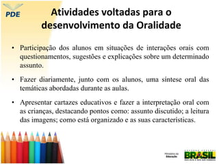 Atividades voltadas para o
desenvolvimento da Oralidade
• Participação dos alunos em situações de interações orais com
questionamentos, sugestões e explicações sobre um determinado
assunto.
• Fazer diariamente, junto com os alunos, uma síntese oral das
temáticas abordadas durante as aulas.
• Apresentar cartazes educativos e fazer a interpretação oral com
as crianças, destacando pontos como: assunto discutido; a leitura
das imagens; como está organizado e as suas características.
 