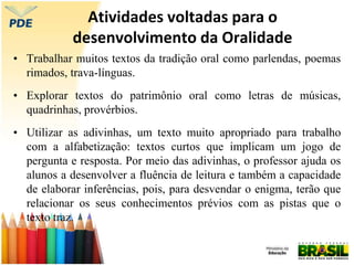 Atividades voltadas para o
desenvolvimento da Oralidade
• Trabalhar muitos textos da tradição oral como parlendas, poemas
rimados, trava-línguas.
• Explorar textos do patrimônio oral como letras de músicas,
quadrinhas, provérbios.
• Utilizar as adivinhas, um texto muito apropriado para trabalho
com a alfabetização: textos curtos que implicam um jogo de
pergunta e resposta. Por meio das adivinhas, o professor ajuda os
alunos a desenvolver a fluência de leitura e também a capacidade
de elaborar inferências, pois, para desvendar o enigma, terão que
relacionar os seus conhecimentos prévios com as pistas que o
texto traz.
 
