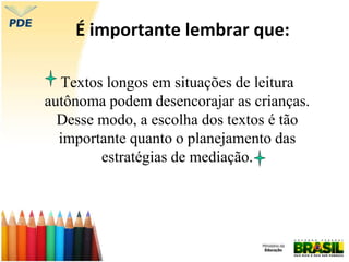É importante lembrar que:
Textos longos em situações de leitura
autônoma podem desencorajar as crianças.
Desse modo, a escolha dos textos é tão
importante quanto o planejamento das
estratégias de mediação.
 