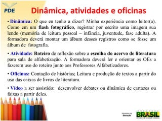 Dinâmica, atividades e oficinas
• Dinâmica: O que eu tenho a dizer? Minha experiência como leitor(a).
Como em um flash fotográfico, registrar por escrito uma imagem sua
lendo (memória de leitura pessoal – infância, juventude, fase adulta). A
formadora deverá montar um álbum desses registros como se fosse um
álbum de fotografia.
• Atividade: Roteiro de reflexão sobre a escolha do acervo de literatura
para sala de alfabetização. A formadora deverá ler e orientar os OEs a
fazerem uso do roteiro junto aos Professores Alfabetizadores.
• Oficinas: Contação de histórias; Leitura e produção de textos a partir do
uso das caixas de livros de literatura.
• Vídeo a ser assistido: desenvolver debates ou dinâmica de cartazes ou
faixas a partir deles.
 