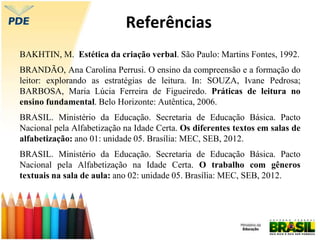 Referências
BAKHTIN, M. Estética da criação verbal. São Paulo: Martins Fontes, 1992.
BRANDÃO, Ana Carolina Perrusi. O ensino da compreensão e a formação do
leitor: explorando as estratégias de leitura. In: SOUZA, Ivane Pedrosa;
BARBOSA, Maria Lúcia Ferreira de Figueiredo. Práticas de leitura no
ensino fundamental. Belo Horizonte: Autêntica, 2006.
BRASIL. Ministério da Educação. Secretaria de Educação Básica. Pacto
Nacional pela Alfabetização na Idade Certa. Os diferentes textos em salas de
alfabetização: ano 01: unidade 05. Brasília: MEC, SEB, 2012.
BRASIL. Ministério da Educação. Secretaria de Educação Básica. Pacto
Nacional pela Alfabetização na Idade Certa. O trabalho com gêneros
textuais na sala de aula: ano 02: unidade 05. Brasília: MEC, SEB, 2012.
 